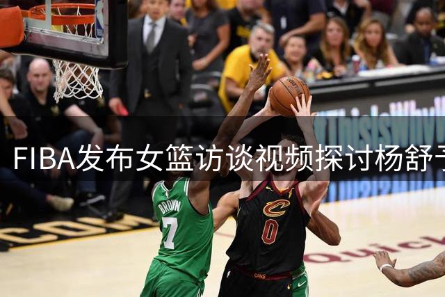 FIBA发布女篮访谈视频探讨杨舒予发展模式